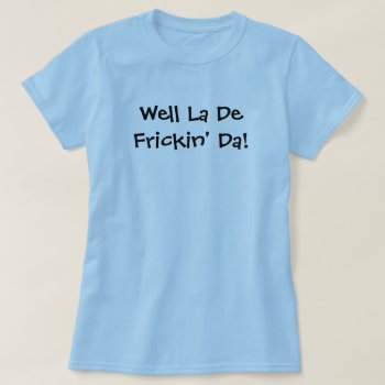 Well La De Frickin' Da! T-shirt by NotionsbyNique at Zazzle