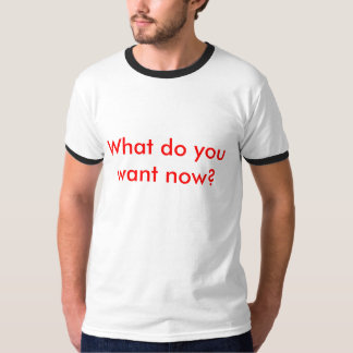 What do you want now? T-Shirt