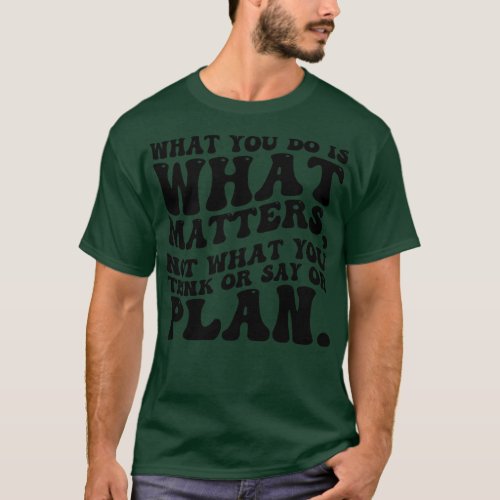 What you do is what s not what you think or say or T_Shirt