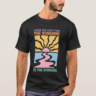When You Cant Find The Sunshine Be The Sunshine T-Shirt