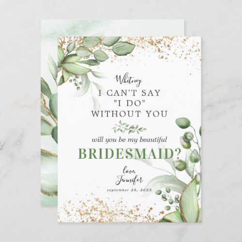Will you be my Bridesmaid | Eucalyptus Invitation - Looking at asking someone to be your bridesmaid for your future wedding, then why not choose these elegant botanical bridesmaid template cards. This personalized invitation will make your friend, sister, cousin, niece, daughter or whoever else you want to be in your wedding feel that extra special.
The will you be my bridesmaid card features a classic white background, a display of green watercolor eucalyptus foliage leaves, trendy gold floral accents, and the wedding proposal wording "I can't say "I do" without you".