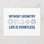 Without Geometry Life Is Pointless Postcard<br><div class="desc">Without geometry,  life is...  pointless.  Literally.  This design offsets the math pun with a nod towards the holy polyhedrons of sacred geometry.  If you don't know what those are,  you don't deserve this shirt.  Great for mathematicians and philosophers alike!  Geeky goodness and nerdy jokes!</div>