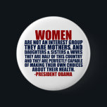Women's Rights Pro Choice Obama Quote Button<br><div class="desc">Pro Choice women will appreciate this political button. Women are not an interest group. They are mothers and daughters and sisters and wives. They are half of this country and they are perfectly capable of making their own choices about their health. A President Obama quote about female voters.</div>