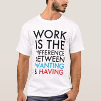 Work Is The Difference Between Wanting and Having T-Shirt