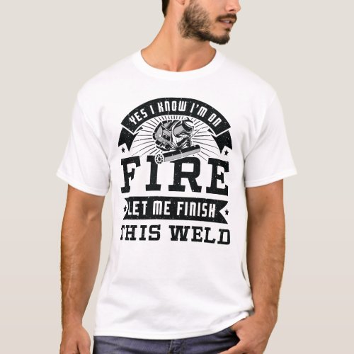 Yes I know Im on fire let me finish this weld T_Shirt