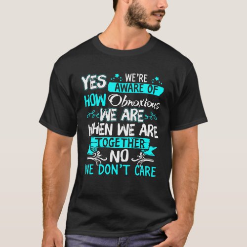Yes Were Aware Of How Obnoxious We Are When We Ar T_Shirt