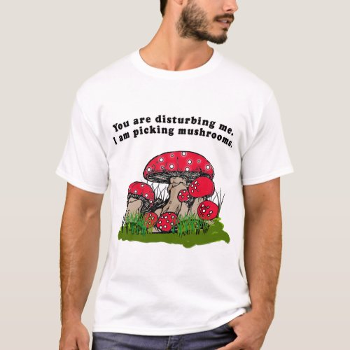 You Are Disturbing Me I Am Picking Mushrooms Tee