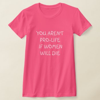 You Aren't Pro-life If Women Will Die  T-shirt by DakotaPolitics at Zazzle