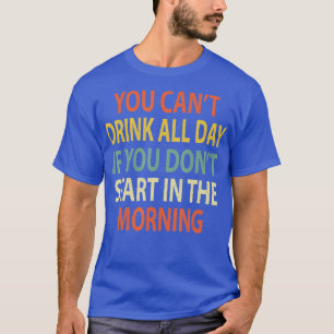 You Can't Drink All Day If You Don't Start in Morn T-Shirt