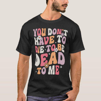 You Don't Have To Die To Be Dead To Me Sarcastic S T-Shirt