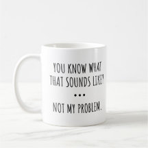 YOU KNOW WHAT THAT SOUNDS LIKE? NOT MY PROBLEM.