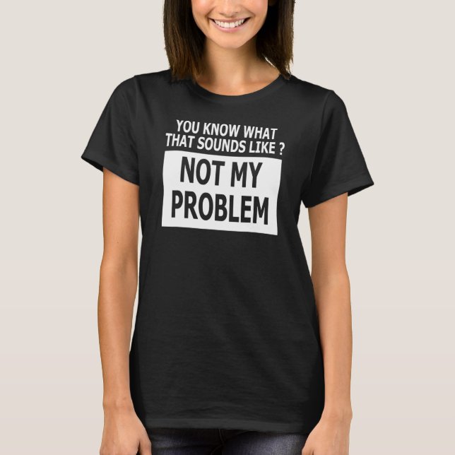 You Know What That Sounds Like Not My Problem T-Shirt (Front)