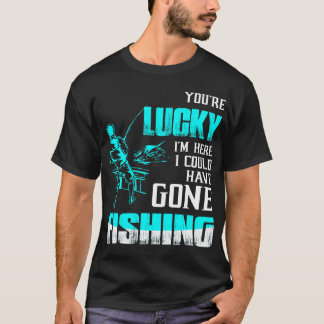 You're Lucky I'm Here I Could Have Gone Fishing T-Shirt
