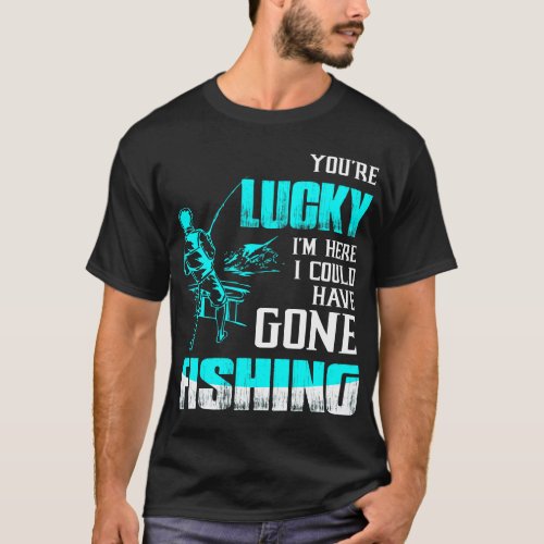 Youre Lucky Im Here I Could Have Gone Fishing T_Shirt